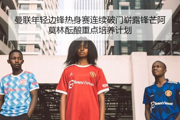 曼联年轻边锋热身赛连续破门崭露锋芒阿莫林酝酿重点培养计划